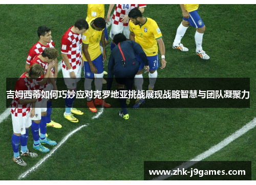 吉姆西蒂如何巧妙应对克罗地亚挑战展现战略智慧与团队凝聚力