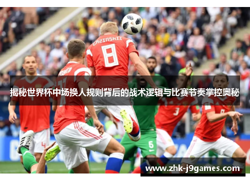 揭秘世界杯中场换人规则背后的战术逻辑与比赛节奏掌控奥秘