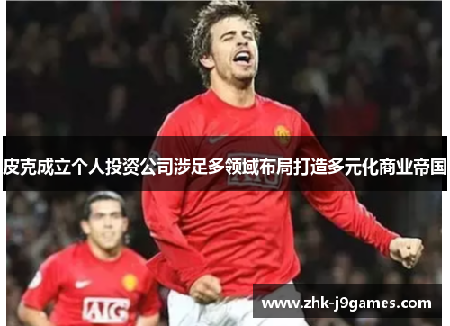 皮克成立个人投资公司涉足多领域布局打造多元化商业帝国