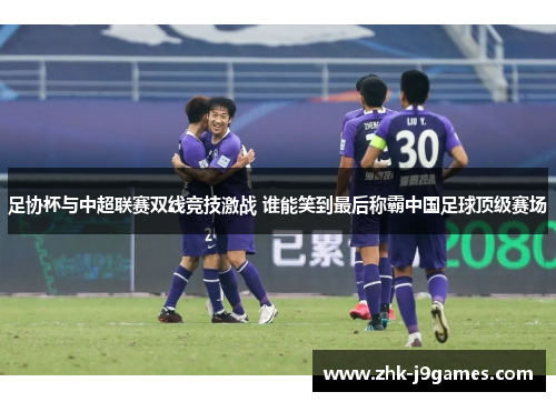 足协杯与中超联赛双线竞技激战 谁能笑到最后称霸中国足球顶级赛场