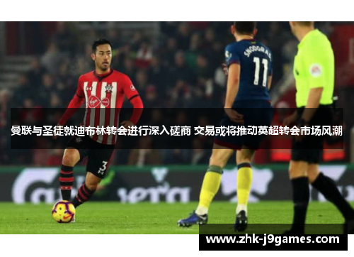 曼联与圣徒就迪布林转会进行深入磋商 交易或将推动英超转会市场风潮