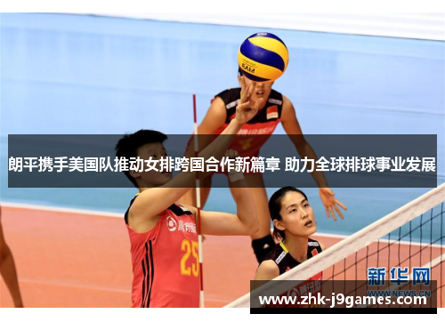 朗平携手美国队推动女排跨国合作新篇章 助力全球排球事业发展