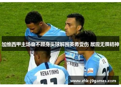 加维西甲主场奋不顾身头球解围英勇受伤 展现无畏精神 加维西甲主场奋不顾身头球解围英勇受伤 展现无畏精神
