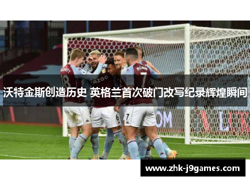 沃特金斯创造历史 英格兰首次破门改写纪录辉煌瞬间 沃特金斯创造历史 英格兰首次破门改写纪录辉煌瞬间