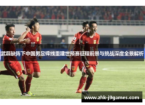 武磊缺阵下中国男足锋线重建世预赛征程前景与挑战深度全景解析 武磊缺阵下中国男足锋线重建世预赛征程前景与挑战深度全景解析